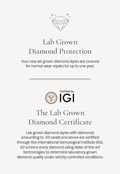 The Lab Grown Diamond Warranty. All our lab grown diamond styles offer a one-year warranty to protect your investment. Certified by IGI: The Lab Grown Diamond Certificate. [11:42 AM] Caitlin Greenwood Lab grown diamond styles with diamonds amounting to .50 carats and above are certified through the International Gemological Institute (IGI). IGI screens every diamond using state-of-the-art technologies to determine laboratory-grown diamond quality under strictly controlled conditions.